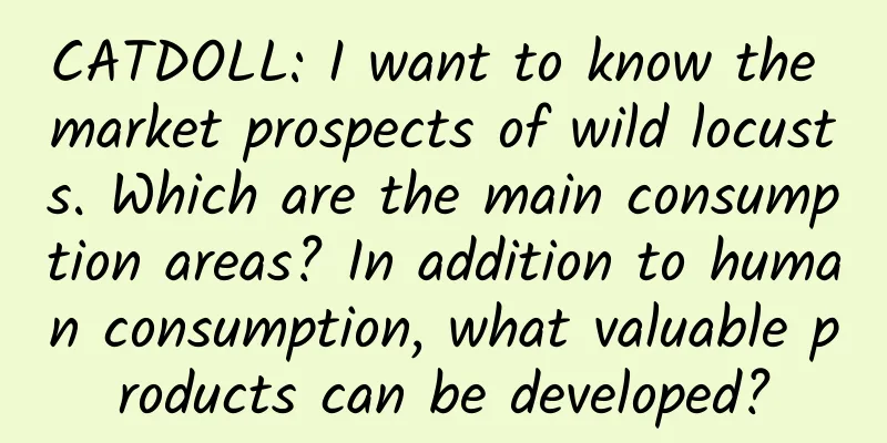 CATDOLL: I want to know the market prospects of wild locusts. Which are the main consumption areas? In addition to human consumption, what valuable products can be developed?