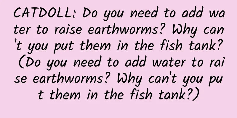 CATDOLL: Do you need to add water to raise earthworms? Why can't you put them in the fish tank? (Do you need to add water to raise earthworms? Why can't you put them in the fish tank?)