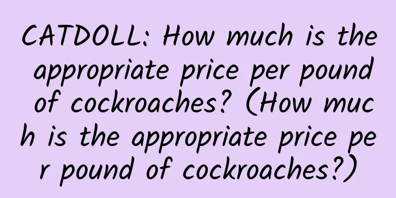 CATDOLL: How much is the appropriate price per pound of cockroaches? (How much is the appropriate price per pound of cockroaches?)