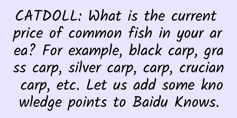 CATDOLL: What is the current price of common fish in your area? For example, black carp, grass carp, silver carp, carp, crucian carp, etc. Let us add some knowledge points to Baidu Knows.
