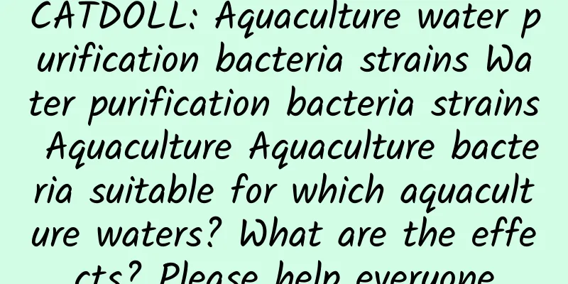 CATDOLL: Aquaculture water purification bacteria strains Water purification bacteria strains Aquaculture Aquaculture bacteria suitable for which aquaculture waters? What are the effects? Please help everyone