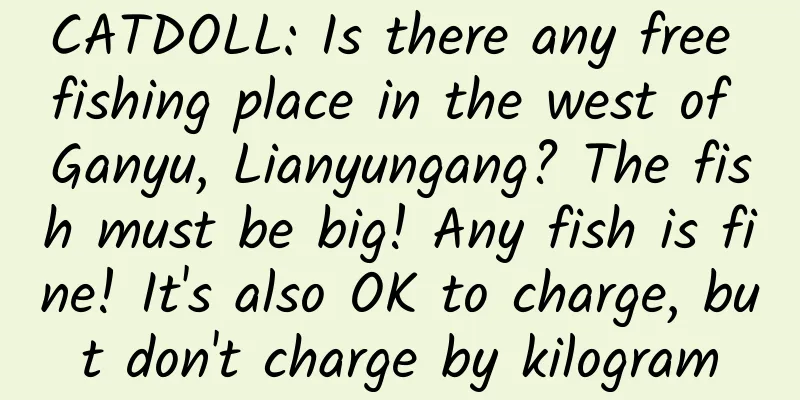 CATDOLL: Is there any free fishing place in the west of Ganyu, Lianyungang? The fish must be big! Any fish is fine! It's also OK to charge, but don't charge by kilogram
