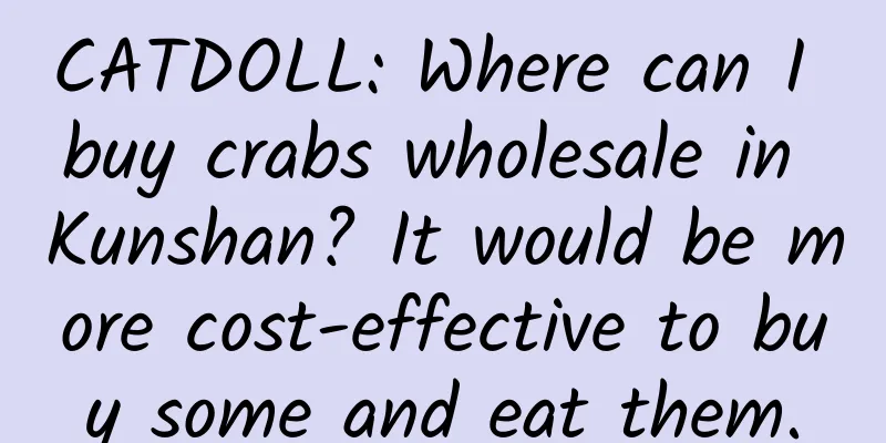 CATDOLL: Where can I buy crabs wholesale in Kunshan? It would be more cost-effective to buy some and eat them.