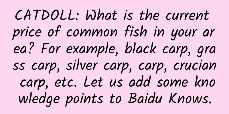 CATDOLL: What is the current price of common fish in your area? For example, black carp, grass carp, silver carp, carp, crucian carp, etc. Let us add some knowledge points to Baidu Knows.