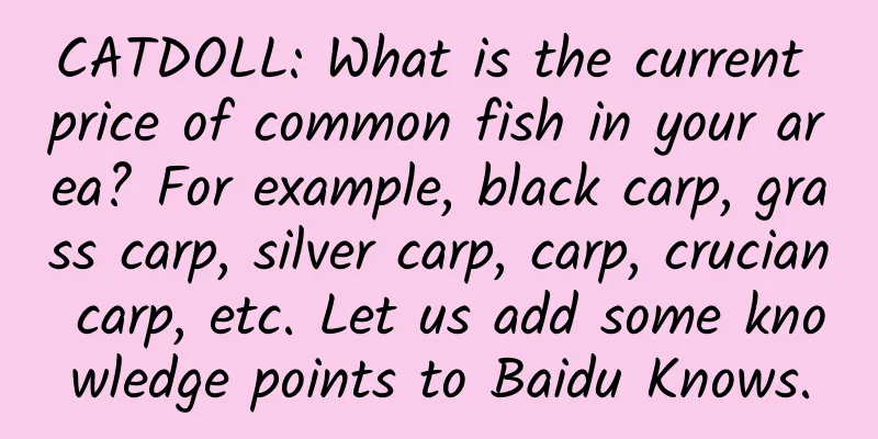CATDOLL: What is the current price of common fish in your area? For example, black carp, grass carp, silver carp, carp, crucian carp, etc. Let us add some knowledge points to Baidu Knows.