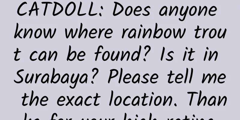 CATDOLL: Does anyone know where rainbow trout can be found? Is it in Surabaya? Please tell me the exact location. Thanks for your high rating.