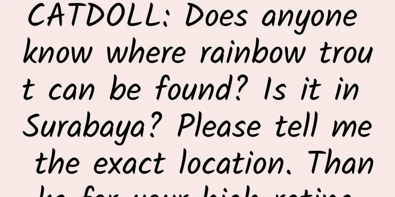 CATDOLL: Does anyone know where rainbow trout can be found? Is it in Surabaya? Please tell me the exact location. Thanks for your high rating.